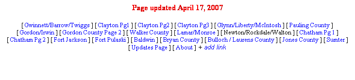 Text Box: Page updated April 17, 2007
[ Gwinnett/Barrow/Twiggs ] [ Clayton Pg1 ] [ Clayton Pg2 ] [ Clayton Pg3 ] [ Glynn/Liberty/McIntosh ] [ Pauling County ] [ Gordon/Irwin ] [ Gordon County Page 2 ] [ Walker County ] [ Lamar/Monroe ] [ Newton/Rockdale/Walton ] [ Chatham Pg 1 ] [ Chatham Pg 2 ] [ Fort Jackson ] [ Fort Pulaski ] [ Baldwin ] [ Bryan County ] [ Bulloch / Laurens County ] [ Jones County ] [ Sumter ] [ Updates Page ] [ About ] + add link
